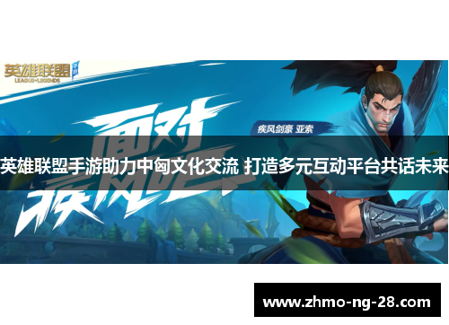 英雄联盟手游助力中匈文化交流 打造多元互动平台共话未来 英雄联盟手游助力中匈文化交流 打造多元互动平台共话未来