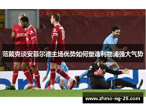范戴克谈安菲尔德主场优势如何塑造利物浦强大气势 范戴克谈安菲尔德主场优势如何塑造利物浦强大气势
