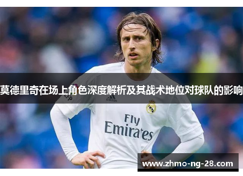 莫德里奇在场上角色深度解析及其战术地位对球队的影响 莫德里奇在场上角色深度解析及其战术地位对球队的影响