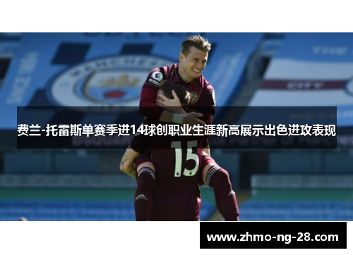 费兰-托雷斯单赛季进14球创职业生涯新高展示出色进攻表现 费兰-托雷斯单赛季进14球创职业生涯新高展示出色进攻表现