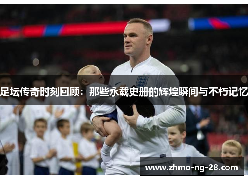 足坛传奇时刻回顾:那些永载史册的辉煌瞬间与不朽记忆 足坛传奇时刻回顾:那些永载史册的辉煌瞬间与不朽记忆