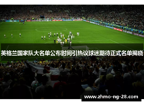 英格兰国家队大名单公布时间引热议球迷期待正式名单揭晓 英格兰国家队大名单公布时间引热议球迷期待正式名单揭晓