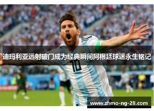 迪玛利亚远射破门成为经典瞬间阿根廷球迷永生铭记 迪玛利亚远射破门成为经典瞬间阿根廷球迷永生铭记