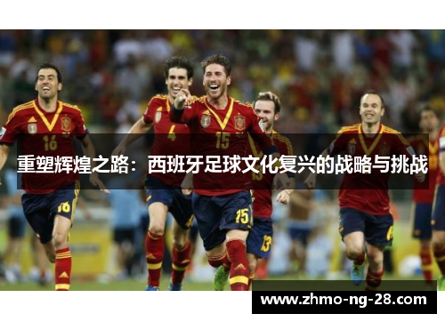 重塑辉煌之路:西班牙足球文化复兴的战略与挑战 重塑辉煌之路:西班牙足球文化复兴的战略与挑战