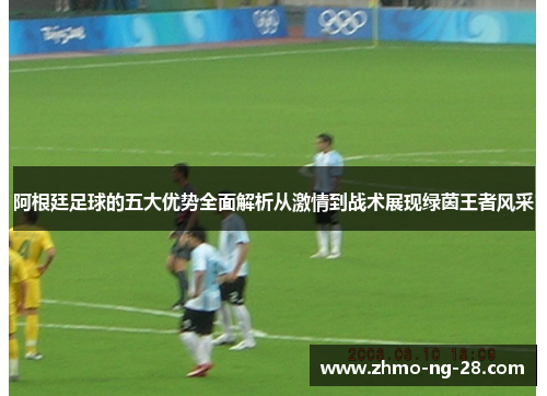 阿根廷足球的五大优势全面解析从激情到战术展现绿茵王者风采 阿根廷足球的五大优势全面解析从激情到战术展现绿茵王者风采