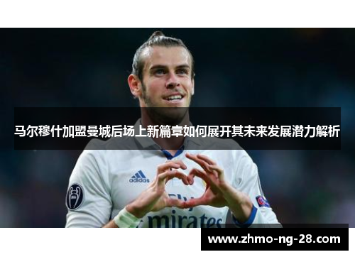 马尔穆什加盟曼城后场上新篇章如何展开其未来发展潜力解析